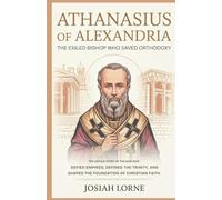 ATHANASIUS OF ALEXANDRIA: The Exiled Bishop Who Saved Orthodoxy: The Untold Story of the Man Who Defied Empires, Defined the Trinity, and Shaped the Foundation of Christian Faith