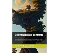 ATHEISTISCH GLÜCKLICH STERBEN: Eine tröstliche Anthologie mit einem umfänglichen Nachwort für Menschen, die ohne Glauben an eine transzendente Weiterexistenz heiter und gelassen erlöschen wollen