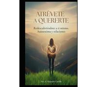 ATRÉVETE A QUERERTE: REDESCUBRIÉNDOTE A TI MISMO: TRANSFORMA TU AUTOESTIMA Y TUS RELACIONES