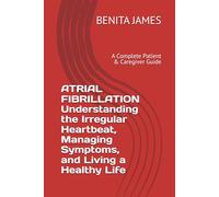 ATRIAL FIBRILLATION Understanding the Irregular Heartbeat, Managing Symptoms, and Living a Healthy Life: A Complete Patient & Caregiver Guide