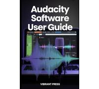 Audacity Software User Guide: How to Use Audacity to Record, Clean, and Produce Professional-Quality Audio-Even as a Complete Beginner