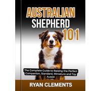 AUSTRALIAN SHEPHERD 101: The Complete Guide to Raising The Perfect Companion; Standard, Miniature and Toy Aussie