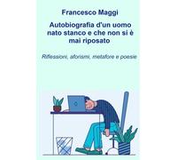 Autobiografia d'un uomo nato stanco e che non si e mai riposato. Riflessioni, aforismi e metafore e poesie di Francesco Maggi