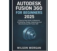 Autodesk Fusion 360 For Beginners 2025: A Step-by-Step Guide to Mastering 3D Modeling, Design, Engineering, and Manufacturing with Fusion 360