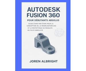 AUTODESK FUSION 360 POUR LES DÉBUTANTS ABSOLUS: UN GUIDE ÉTAPE PAR ÉTAPE POUR LA CONCEPTION 3D, LA MODÉLISATION CAO ET LE PROTOTYPAGE DE PRODUITS SIMPLIFIÉS