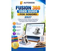 AUTODESK FUSION 360 USER GUIDE FOR SENIORS 2027: A Beginner-Friendly Step-by-Step Guide to Learning 3D Design, Modeling, Sketching, and Digital Creation with Confidence