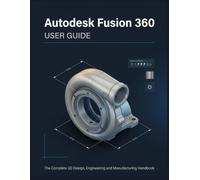 Autodesk Fusion 360 USER GUIDE: The Complete Beginner-to-Advanced Handbook for 3D Modeling, CAD Design, Simulation, CNC Manufacturing, 3D Printing, and Professional Product Development