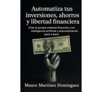 Automatiza tus inversiones, ahorros y libertad financiera: Crea tu propio sistema financiero con inteligencia artificial y automatización paso a paso