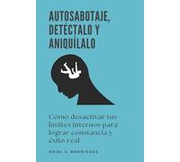 Autosabotaje, detéctalo y aniquílalo: Cómo desactivar tus límites internos para lograr constancia y éxito real