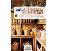 Autosufficienza alimentare. Come produrre ortaggi, frutta, vino, olio, latte, uova, carne, formaggi, miele per la famiglia