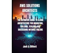 AWS SOLUTIONS ARCHITECTS: THE DEFINITIVE GUIDE TO CLOUD ARCHITECTURE FOR MIGRATING, BUILDING, SCALING, AND SUCCEEDING WITHOUT FAILURE