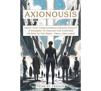 Axionousis: Proof That Consciousness Creates Reality A Roadmap To Healing For Everyone An End To The Wars - Small And Large