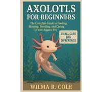 AXOLOTLS FOR BEGINNERS: The Complete Guide to Feeding, Housing, Breeding, and Caring for Your Aquatic Pet