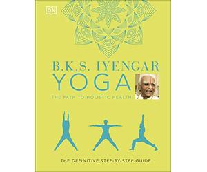 B.K.S. Iyengar Yoga The Path to Holistic Health: The Definitive Step-by-step Guide