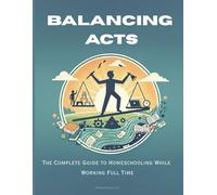 Balancing Acts: The Complete Guide to Homeschooling While Working Full Time: A Practical, Real-World Blueprint for Busy Parents Who Want to Educate at Home Without Burning Out