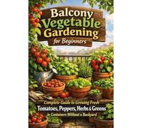 Balcony Vegetable Gardening for Beginners: Complete Guide to Growing Fresh Tomatoes, Peppers, Herbs & Greens in Containers Without a Backyard: Urban Gardening Secrets for Small Spaces