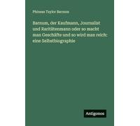 Barnum, der Kaufmann, Journalist und Raritätenmann oder so macht man Geschäfte und so wird man reich: eine Selbstbiographie