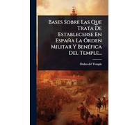 Bases Sobre Las Que Trata De Establecerse En España La Ã"rden Militar Y BenÃ(c)fica Del Temple...
