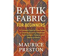 Batik Fabric for Beginners: A Complete Step-by-Step Guide to Creating Stunning Handmade Batik Designs, Patterns, and Fabrics at Home