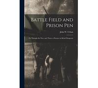 Battle Field and Prison Pen: Or Through the War, and Thrice a Prisoner in Rebel Dungeons