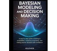 BAYESIAN MODELING AND DECISION MAKING: A Step-by-Step Guide to Thinking in Probabilities, Mastering Uncertainty, and Making Smarter Decisions with Confidence