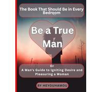 Be a True Man: A Man's Guide to Igniting Desire and Deeply Pleasing a Woman