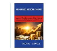 BE INSPIRED. BE MOST ADMIRED: How To Become The Most Successful Here And Now
