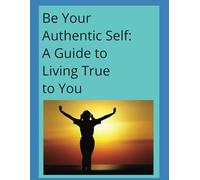 Be Your Authentic Self: A Guide to Living True to You: The best version of yourself