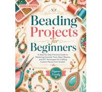 Beading Projects for Beginners: A Step-by-Step Practical Guide to Mastering Essential Tools, Basic Weaves, and DIY Techniques for Crafting Custom Pieces from Scratch