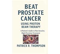 Beat Prostate Cancer - Using Proton Beam Therapy: A Patient’s Guide to Non-Invasive High-Precision Treatment