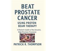 Beat Prostate Cancer - Using Proton Beam Therapy: A Patient’s Guide to Non-Invasive High-Precision Treatment