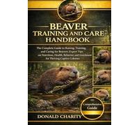 BEAVER TRAINING AND CARE HANDBOOK: The Complete Guide to Raising, Training, and Caring for Beavers: Expert Tips on Nutrition, Health, Behavior, and Enrichment for Thriving Captive Colonies.