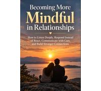Becoming More Mindful in Relationships: How to Listen Deeply, Respond Instead of React, Communicate with Care, and Build Stronger Connections