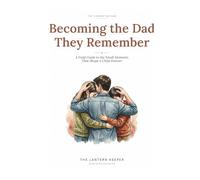 Becoming the Dad They Remember: A Field Guide to the Small Moments That Shape a Child Forever