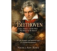 Beethoven: Genius, Defiance, and the Music That Would Not Be Silenced: The Life, Struggles, and Immortal Legacy of a Revolutionary Composer