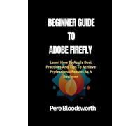BEGINNER GUIDE TO ADOBE FIREFLY: Learn How To Apply Best Practices And Tips To Achieve Professional Results As A Beginner