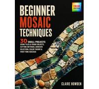 BEGINNER MOSAIC TECHNIQUES: 30 Small Projects Using Tiles & Found Objects - Cutting Methods, Adhesive Selection, Color Theory & First-Time Success