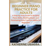 BEGINNER PIANO PRACTICE FOR ADULTS: A Step-by-Step Guide to Building Piano Skills, Reading Music, and Developing Daily Practice Habits for Beginners