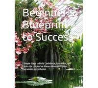 Beginner’s Blueprint to Success: 7 Simple Steps to Build Confidence, Crush Fear, and Create the Life You’ve Always Wanted Without Overwhelm or Confusion