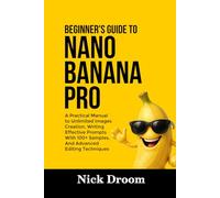 BEGINNER’S GUIDE TO NANO BANANA PRO: A Practical Manual to Unlimited Images Creation, Writing Effective Prompts With 100+ Samples, And Advanced Editing Techniques