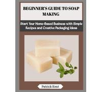BEGINNER’S GUIDE TO SOAP MAKING: Start Your Home-Based Business with Simple Recipes and Creative Packaging Ideas