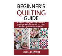 Beginner’s Quilting Guide: A Detailed Step By Step Manual to Learn Quilting Techniques, Patterns and Create Beautiful Quilt Projects from Home