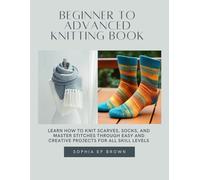 Beginner to Advanced Knitting Book: Learn How to Knit Scarves, Socks, and Master Stitches Through Easy and Creative projects for All Skill Levels