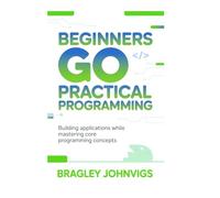 Beginners Go practical programming: Building Applications While Mastering Core Programming Concepts