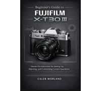 Beginner's Guide to FujiFilm X-T30 III: Hands-On Instruction for Setting Up, Adjusting, and Customizing Camera Operations