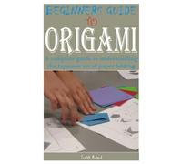 BEGINNERS GUIDE TO ORIGAMI: A complete guide to understanding the Japanese art of paper folding