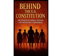 Behind the U.S. Constitution: 100 Stories of Power, Passion, and Impossible Compromise