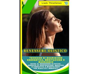 Benessere Olistico: Tecniche di Guarigione Energetica, Meditazione e Massaggio: Guida al Benessere Olistico: Esercizi di Respirazione, Medicina Alternativa e Mindfulness per Risultati Immediati