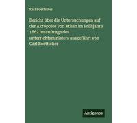 Bericht über die Untersuchungen auf der Akropolos von Athen im Frühjahre 1862 im auftrage des unterrichtsministers ausgeführt von Carl Boetticher