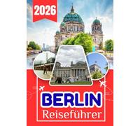 BERLIN REISEFÜHRER 2026: Der ultimative Insider-Guide zu Geschichte, Kultur, Geheimtipps, lokaler Küche, Tagesausflügen, Transport, Budgetreisen und ... in Deutschlands pulsierender Hauptstadt